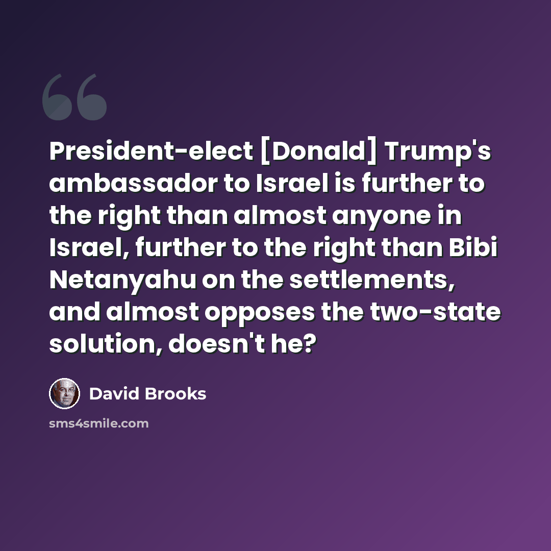 “President-elect [Donald] Trump's ambassador to Israel is further to the right than almost anyone in Israel, further to the right than Bibi Netanyahu on the settlements, and almost opposes the two-state solution, doesn't he?” quote by David Brooks