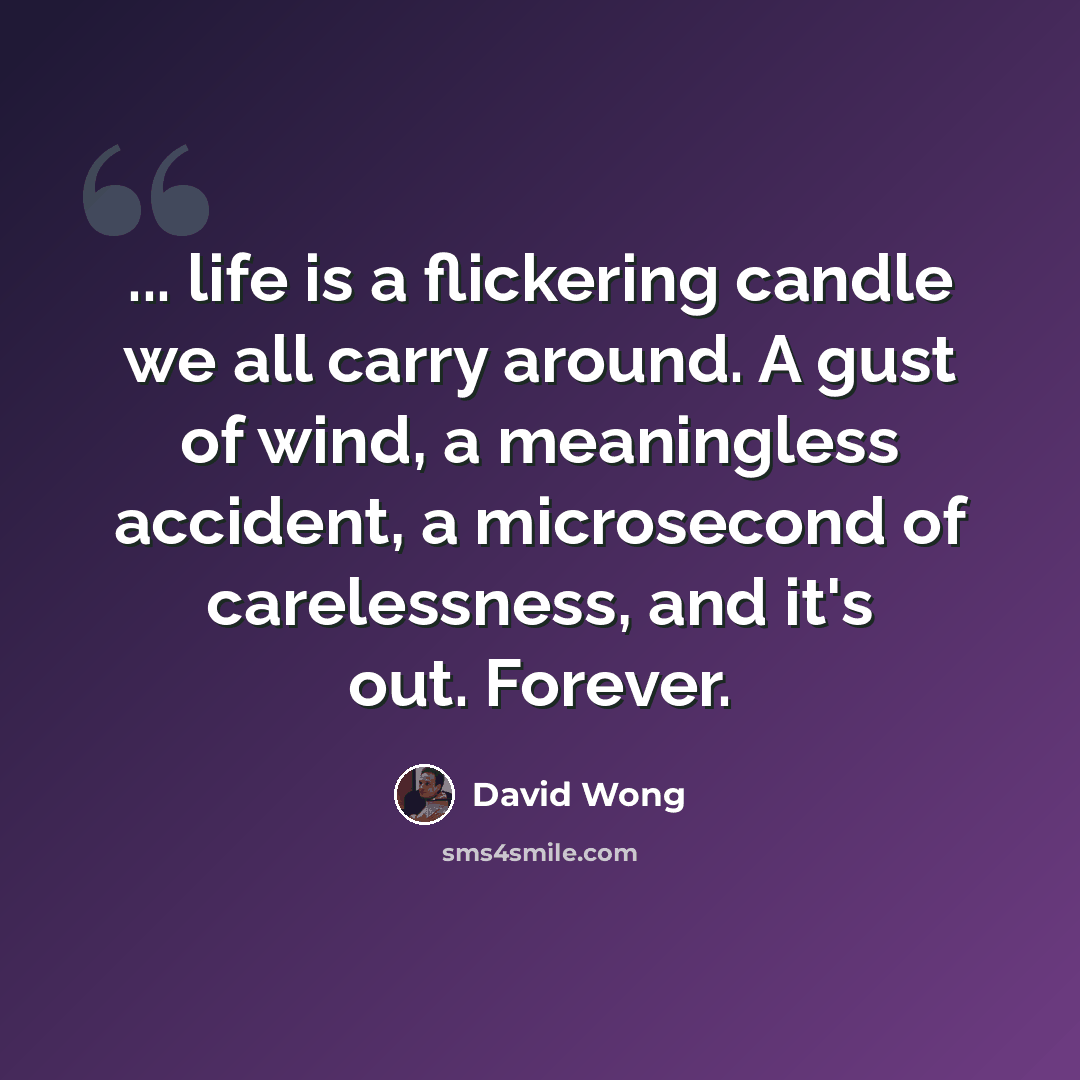 “... life is a flickering candle we all carry around. A gust of wind, a meaningless accident, a microsecond of carelessness, and it's out. Forever.” quote by David Wong