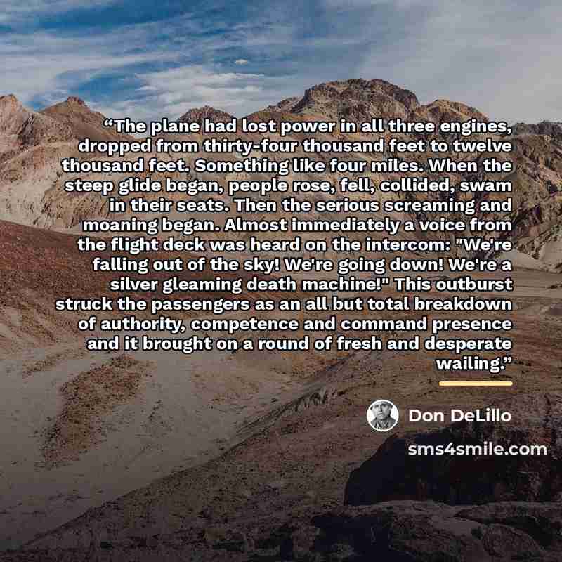 “The plane had lost power in all three engines, dropped from thirty-four thousand feet to twelve thousand feet. Something like four miles. When the steep glide began, people rose, fell, collided, swam in their seats. Then the serious screaming and moaning began. Almost immediately a voice from the…” quote by Don DeLillo