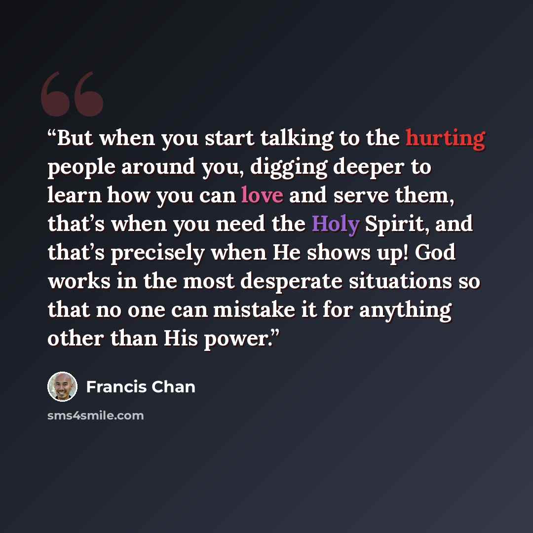 “But when you start talking to the hurting people around you, digging deeper to learn how you can love and serve them, that’s when you need the Holy Spirit, and that’s precisely when He shows up! God works in the most desperate situations so that no one can mistake it for anything other than His…” quote by Francis Chan