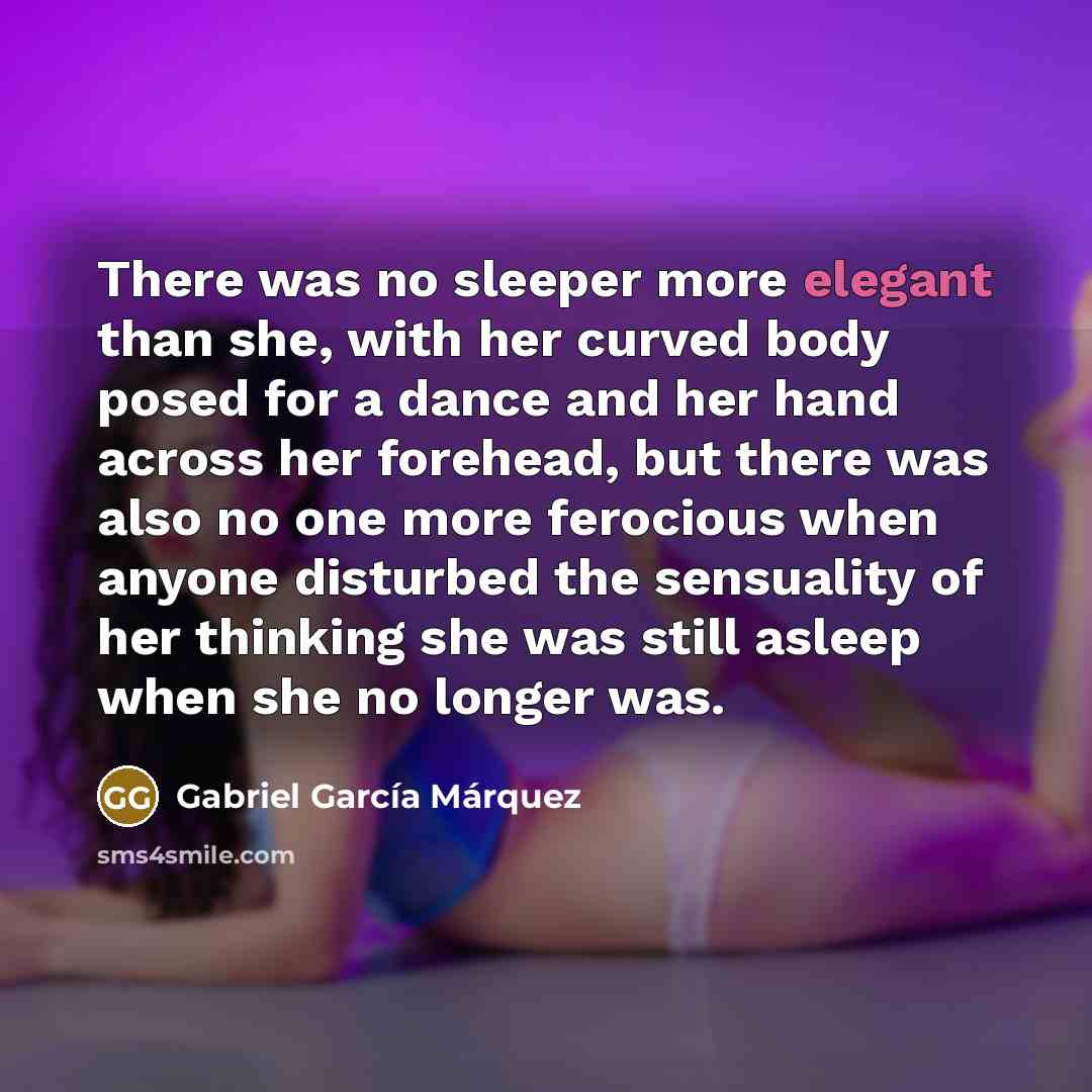 “There was no sleeper more elegant than she, with her curved body posed for a dance and her hand across her forehead, but there was also no one more ferocious when anyone disturbed the sensuality of her thinking she was still asleep when she no longer was.” quote by Gabriel Garcia Marquez
