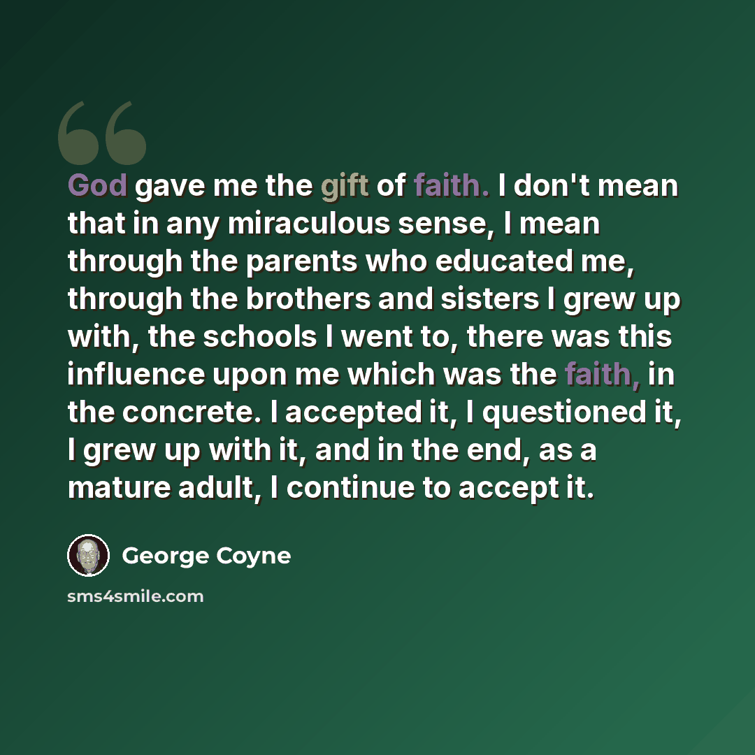 “God gave me the gift of faith. I don't mean that in any miraculous sense, I mean through the parents who educated me, through the brothers and sisters I grew up with, the schools I went to, there was this influence upon me which was the faith, in the concrete. I accepted it, I questioned it, I…” quote by George Coyne