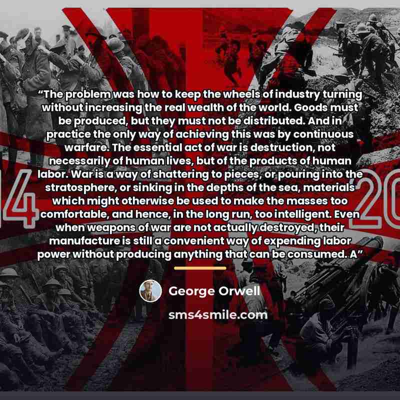 “The problem was how to keep the wheels of industry turning without increasing the real wealth of the world. Goods must be produced, but they must not be distributed. And in practice the only way of achieving this was by continuous warfare. The essential act of war is destruction, not necessarily…” quote by George Orwell