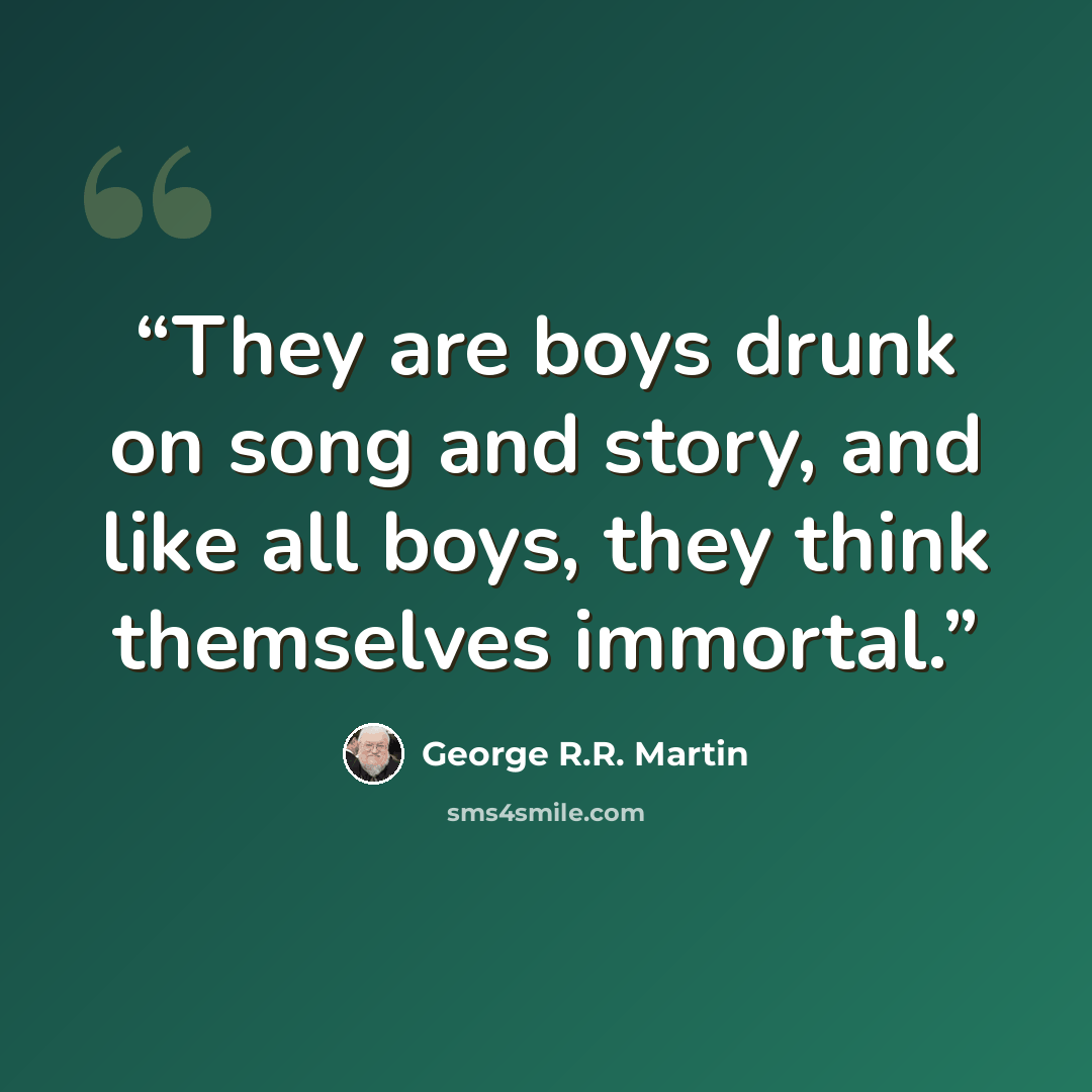 “They are boys drunk on song and story, and like all boys, they think themselves immortal.” quote by George R.R. Martin
