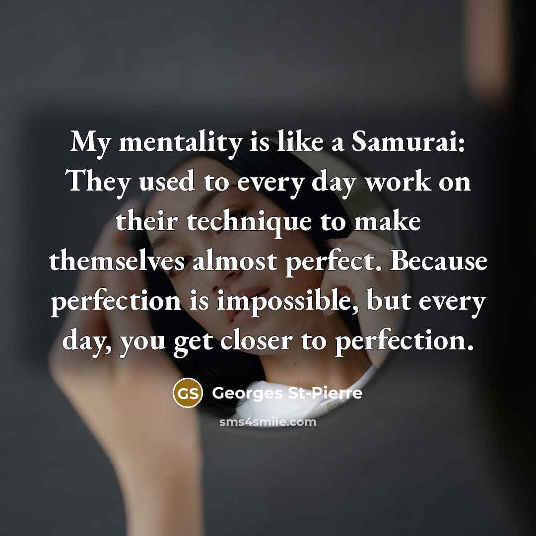 “My mentality is like a Samurai: They used to every day work on their technique to make themselves almost perfect. Because perfection is impossible, but every day, you get closer to perfection.” quote by Georges St-Pierre