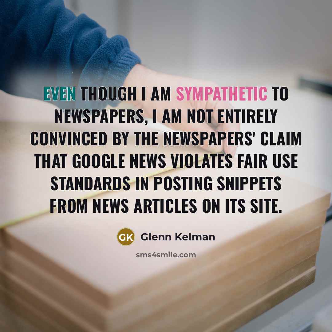 “Even though I am sympathetic to newspapers, I am not entirely convinced by the newspapers' claim that Google News violates fair use standards in posting snippets from news articles on its site.” quote by Glenn Kelman