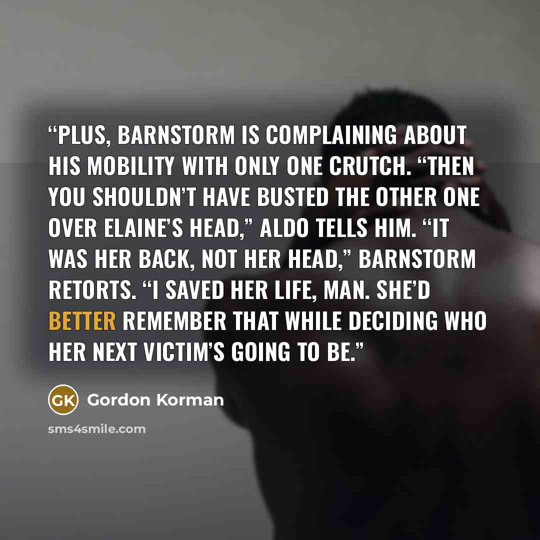 “Plus, Barnstorm is complaining about his mobility with only one crutch. “Then you shouldn’t have busted the other one over Elaine’s head,” Aldo tells him. “It was her back, not her head,” Barnstorm retorts. “I saved her life, man. She’d better remember that while deciding who her next victim’s…” quote by Gordon Korman