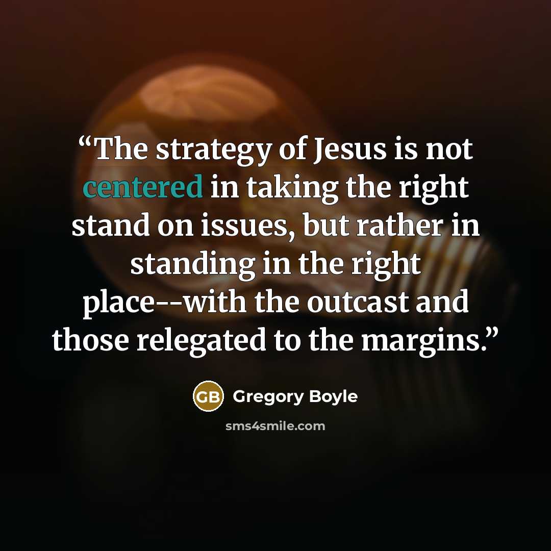 “The strategy of Jesus is not centered in taking the right stand on issues, but rather in standing in the right place--with the outcast and those relegated to the margins.” quote by Gregory Boyle