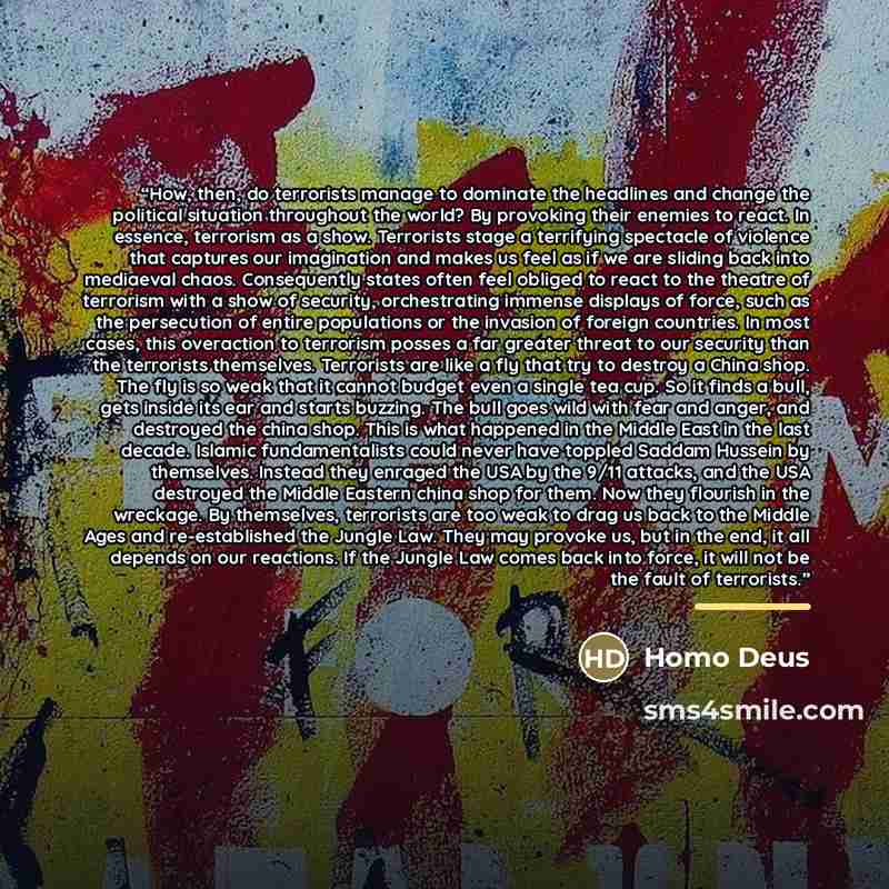 “How, then, do terrorists manage to dominate the headlines and change the political situation throughout the world? By provoking their enemies to react. In essence, terrorism as a show. Terrorists stage a terrifying spectacle of violence that captures our imagination and makes us feel as if we are…” quote by Homo Deus