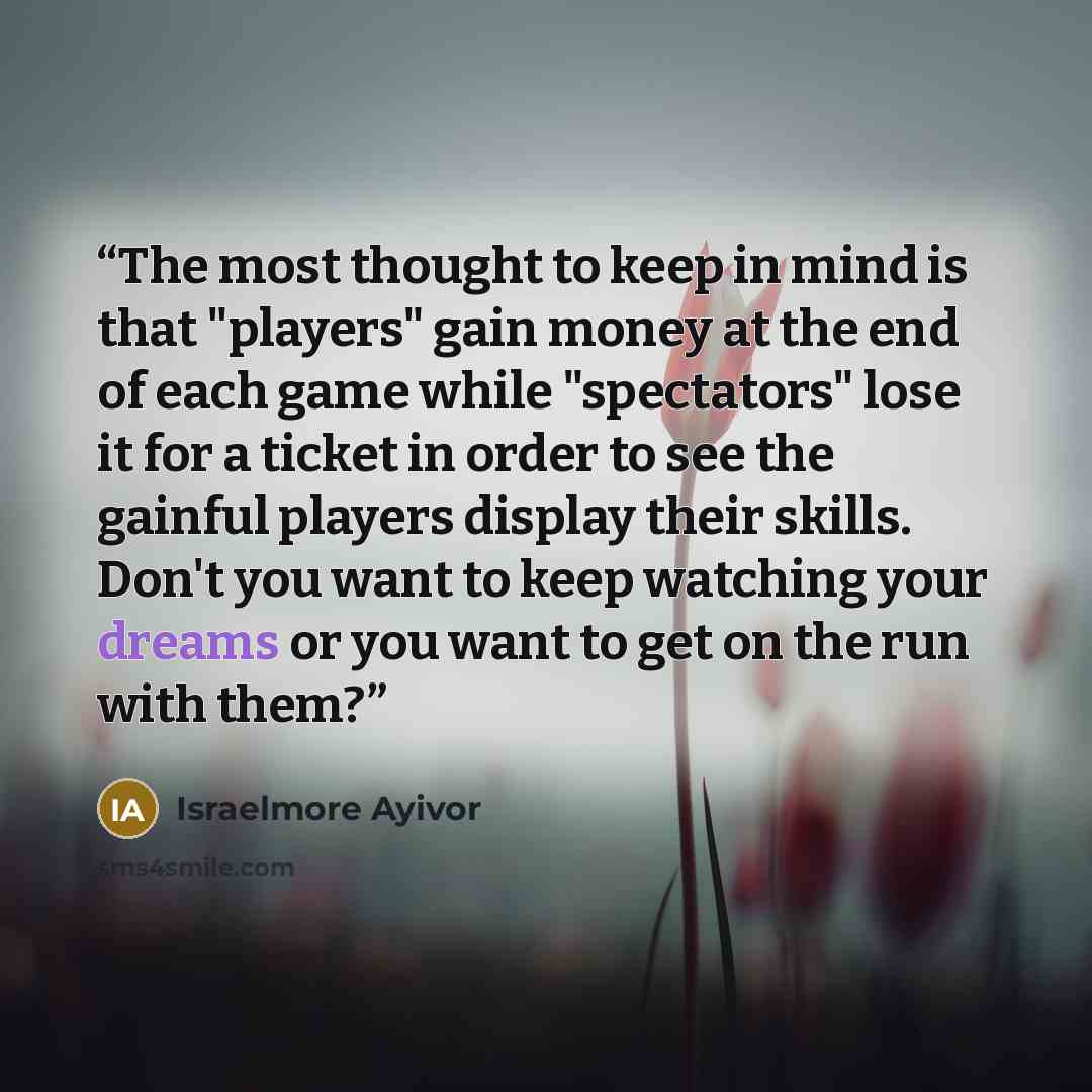 “The most thought to keep in mind is that "players" gain money at the end of each game while "spectators" lose it for a ticket in order to see the gainful players display their skills. Don't you want to keep watching your dreams or you want to get on the run with them?” quote by Israelmore Ayivor