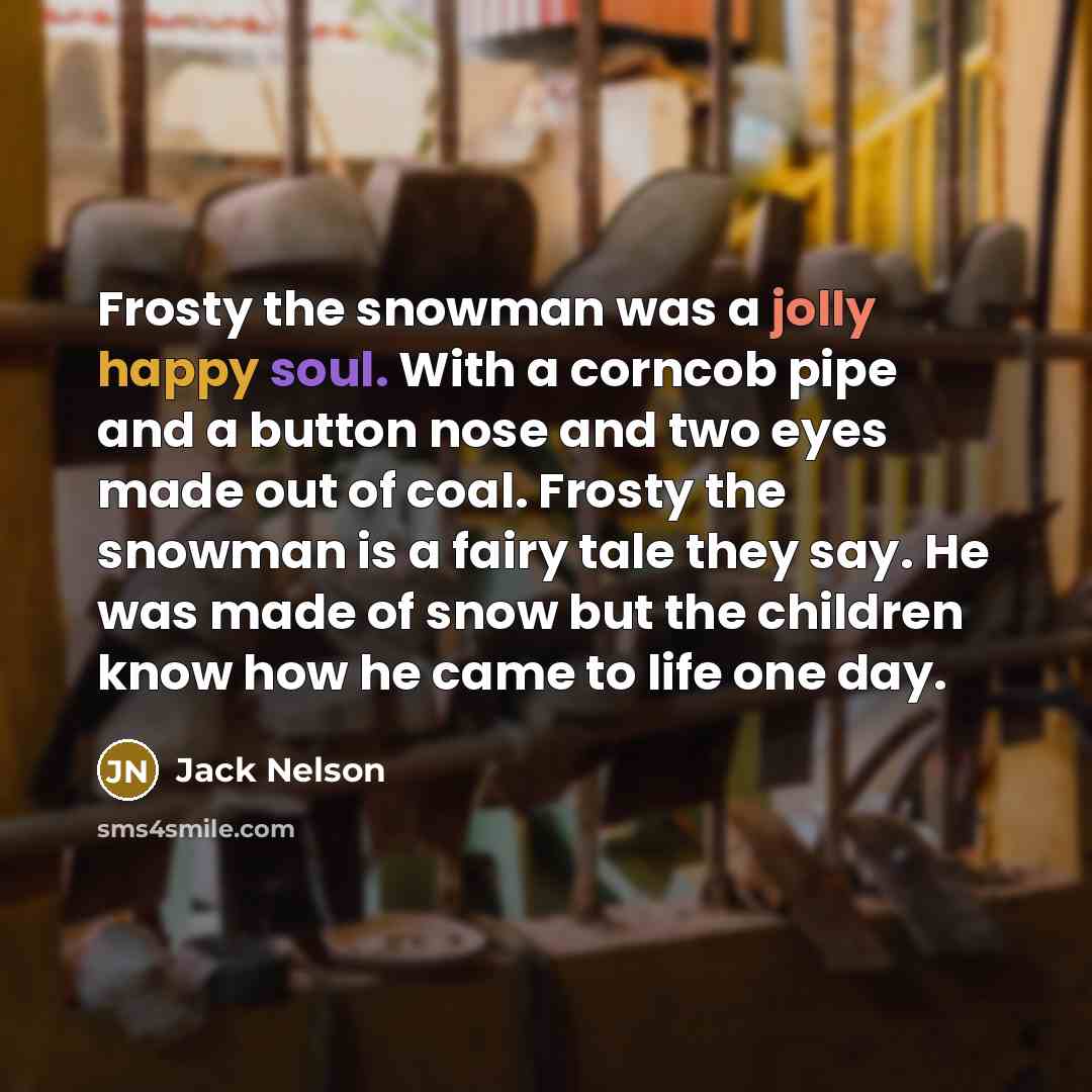 “Frosty the snowman was a jolly happy soul. With a corncob pipe and a button nose and two eyes made out of coal. Frosty the snowman is a fairy tale they say. He was made of snow but the children know how he came to life one day.” quote by Jack Nelson