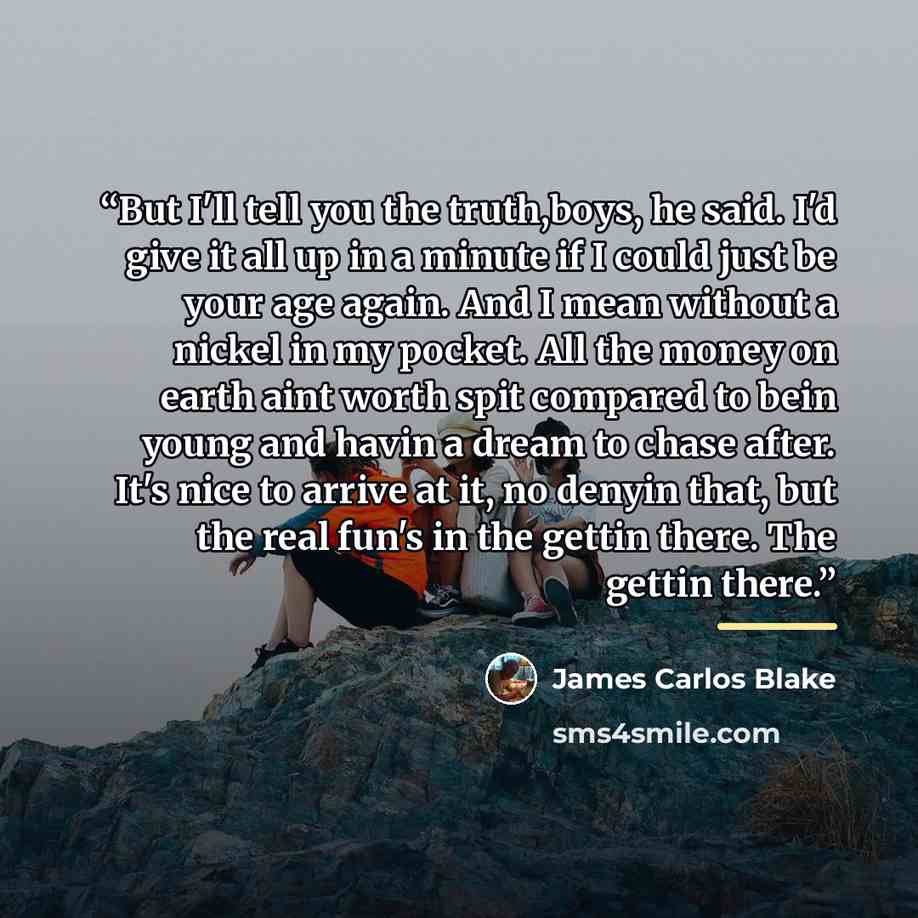 “But I'll tell you the truth,boys, he said. I'd give it all up in a minute if I could just be your age again. And I mean without a nickel in my pocket. All the money on earth aint worth spit compared to bein young and havin a dream to chase after. It's nice to arrive at it, no denyin that, but the…” quote by James Carlos Blake