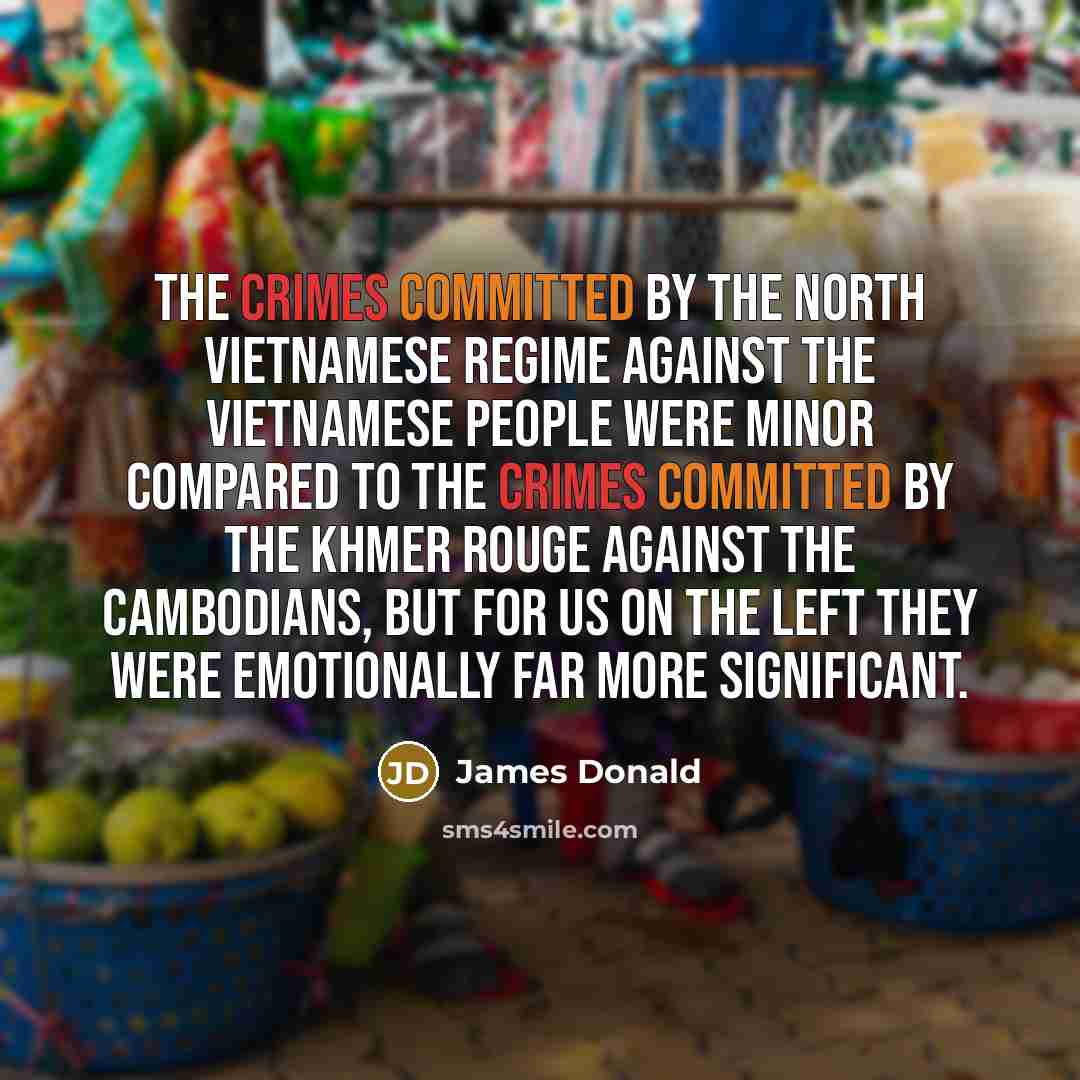 “The crimes committed by the North Vietnamese regime against the Vietnamese people were minor compared to the crimes committed by the Khmer Rouge against the Cambodians, but for us on the left they were emotionally far more significant.” quote by James Donald