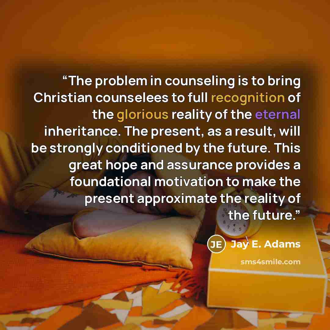 “The problem in counseling is to bring Christian counselees to full recognition of the glorious reality of the eternal inheritance. The present, as a result, will be strongly conditioned by the future. This great hope and assurance provides a foundational motivation to make the present approximate…” quote by Jay E. Adams