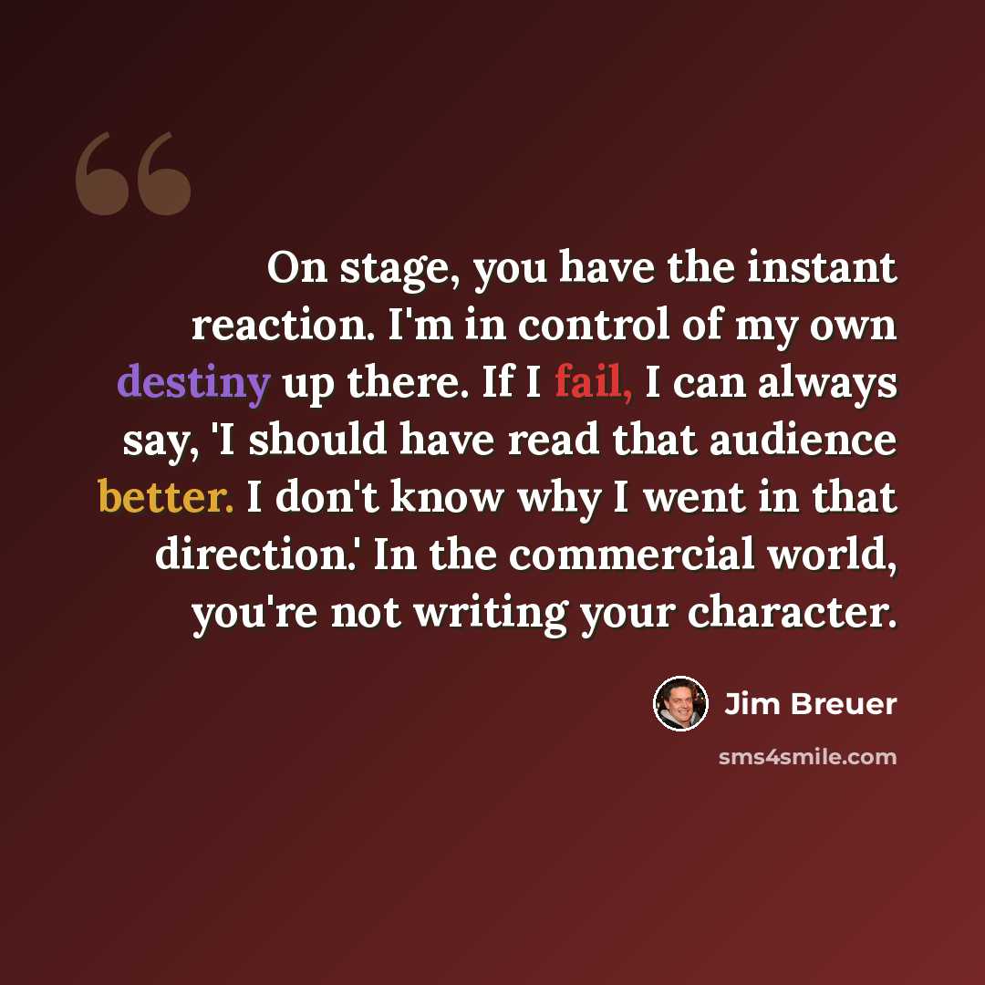 “On stage, you have the instant reaction. I'm in control of my own destiny up there. If I fail, I can always say, 'I should have read that audience better. I don't know why I went in that direction.' In the commercial world, you're not writing your character.” quote by Jim Breuer