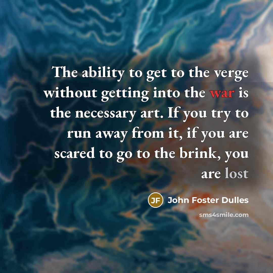 “The ability to get to the verge without getting into the war is the necessary art. If you try to run away from it, if you are scared to go to the brink, you are lost” quote by John Foster Dulles
