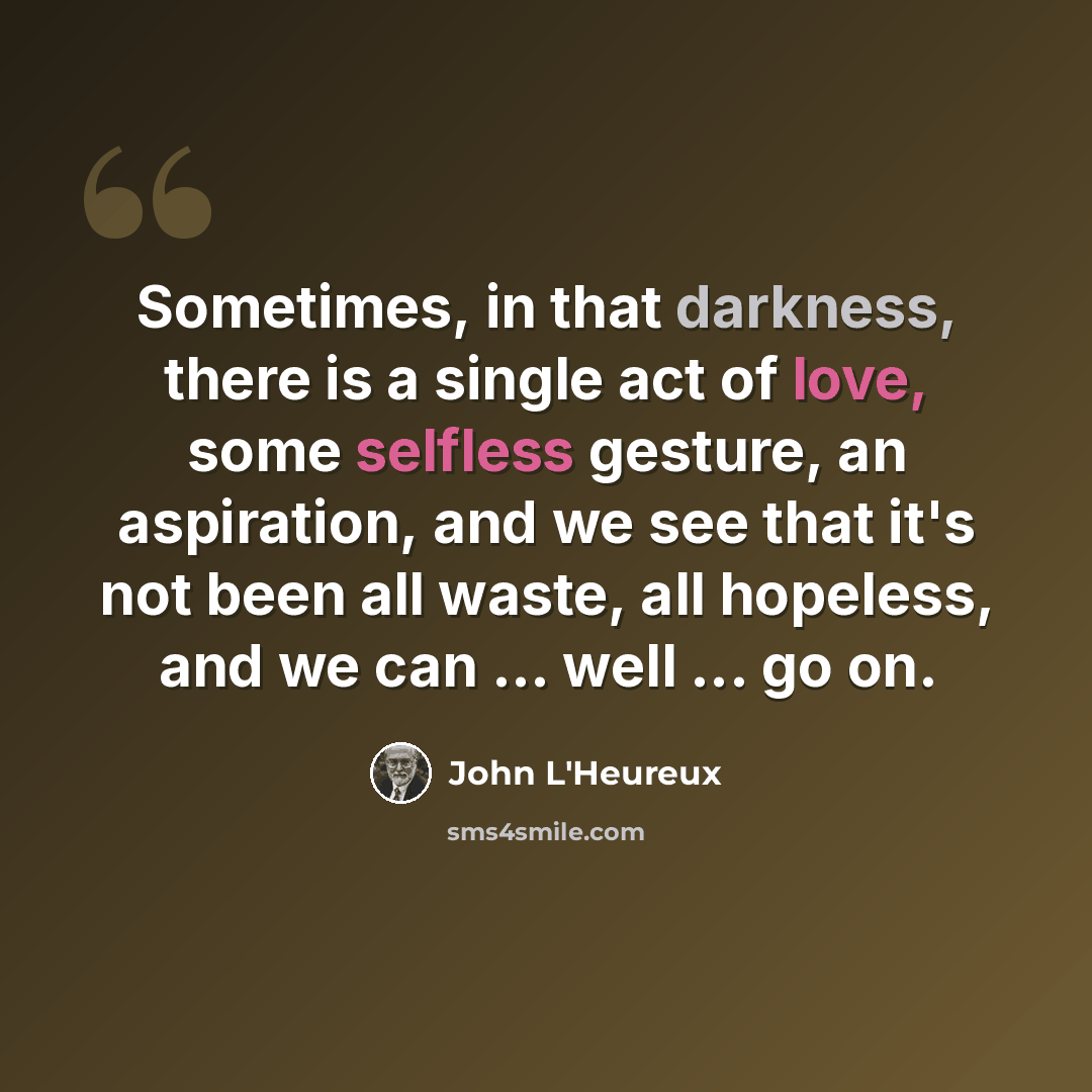 “Sometimes, in that darkness, there is a single act of love, some selfless gesture, an aspiration, and we see that it's not been all waste, all hopeless, and we can ... well ... go on.” quote by John L'Heureux