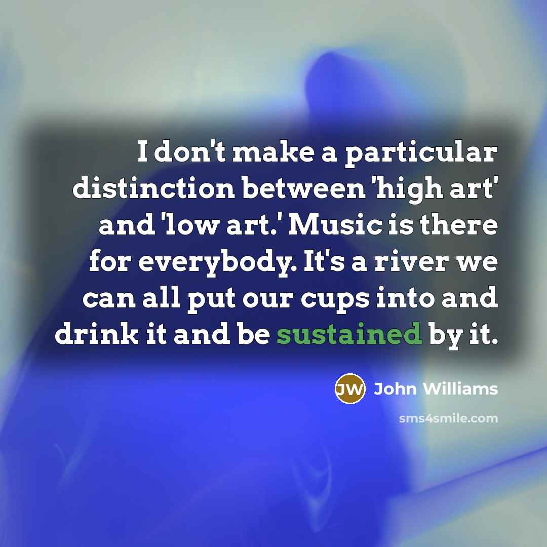 “I don't make a particular distinction between 'high art' and 'low art.' Music is there for everybody. It's a river we can all put our cups into and drink it and be sustained by it.” quote by John Williams