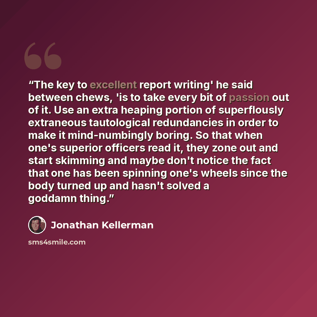 “The key to excellent report writing' he said between chews, 'is to take every bit of passion out of it. Use an extra heaping portion of superflously extraneous tautological redundancies in order to make it mind-numbingly boring. So that when one's superior officers read it, they zone out and start…” quote by Jonathan Kellerman