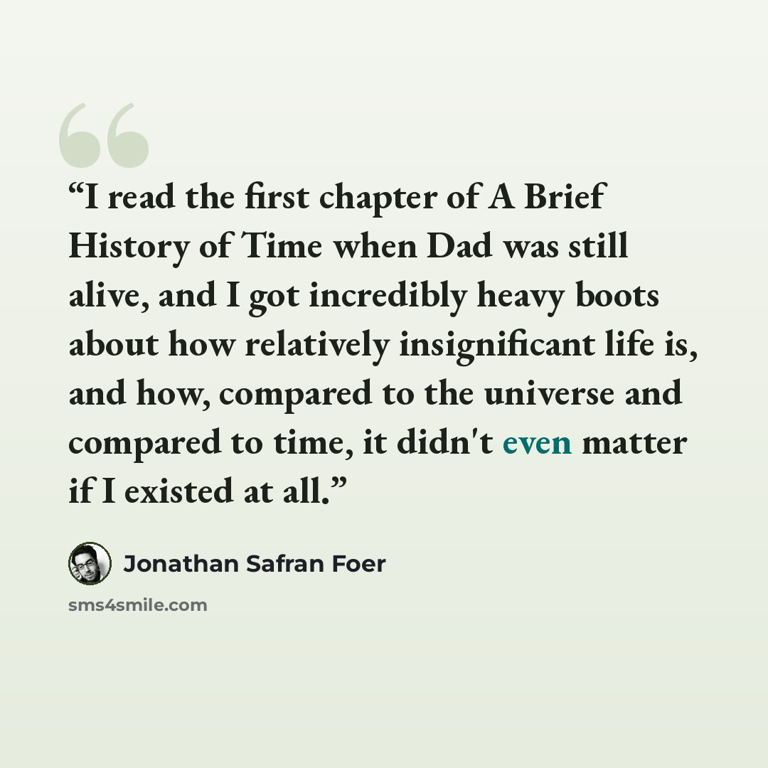 “I read the first chapter of A Brief History of Time when Dad was still alive, and I got incredibly heavy boots about how relatively insignificant life is, and how, compared to the universe and compared to time, it didn't even matter if I existed at all.” quote by Jonathan Safran Foer