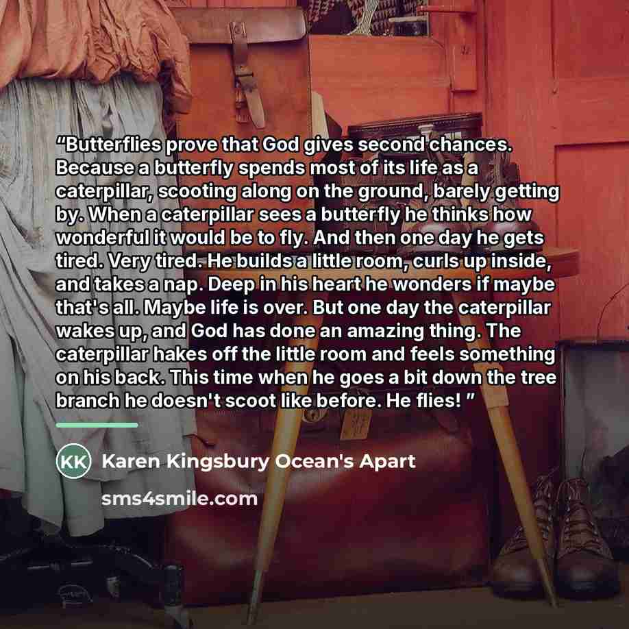 “Butterflies prove that God gives second chances. Because a butterfly spends most of its life as a caterpillar, scooting along on the ground, barely getting by. When a caterpillar sees a butterfly he thinks how wonderful it would be to fly. And then one day he gets tired. Very tired. He builds a…” quote by Karen Kingsbury Ocean's Apart