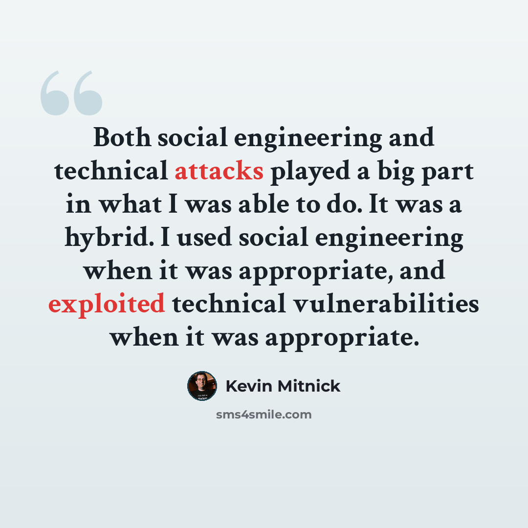 “Both social engineering and technical attacks played a big part in what I was able to do. It was a hybrid. I used social engineering when it was appropriate, and exploited technical vulnerabilities when it was appropriate.” quote by Kevin Mitnick