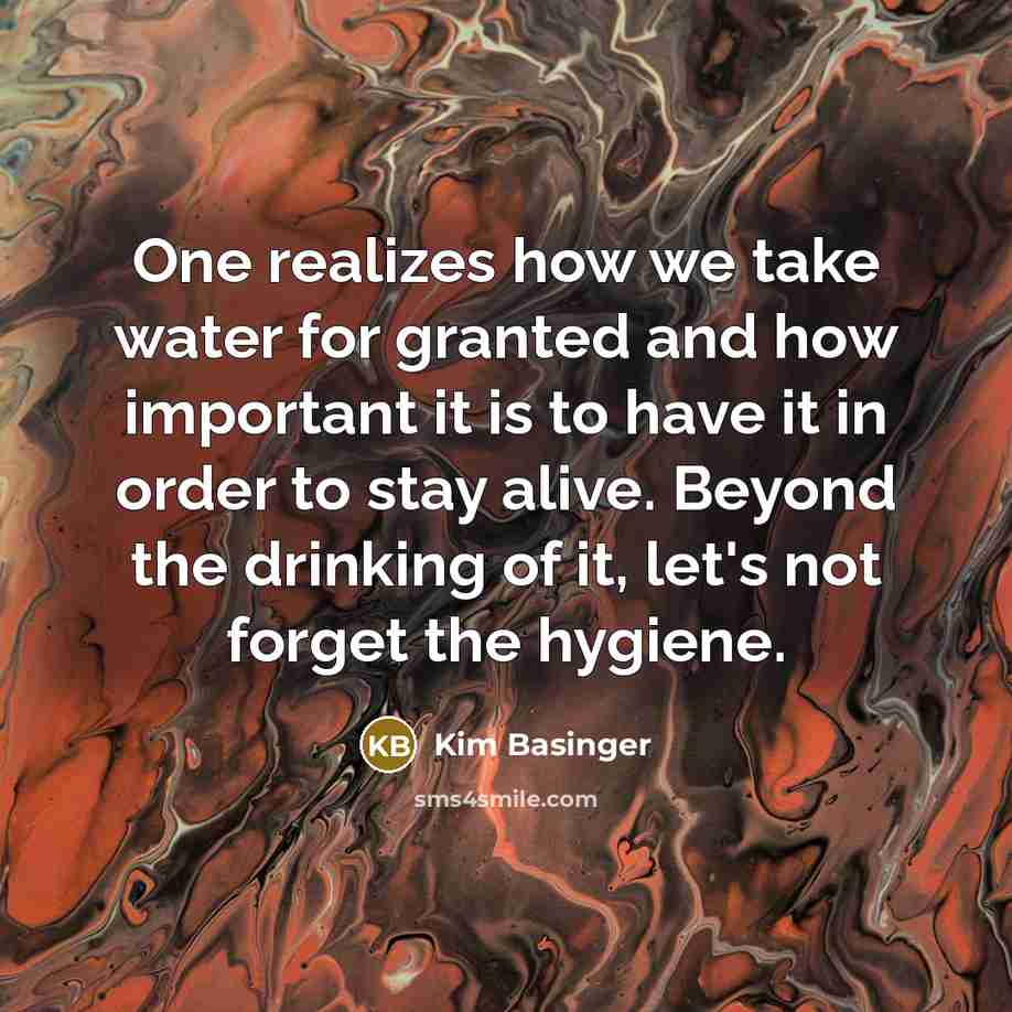 “One realizes how we take water for granted and how important it is to have it in order to stay alive. Beyond the drinking of it, let's not forget the hygiene.” quote by Kim Basinger
