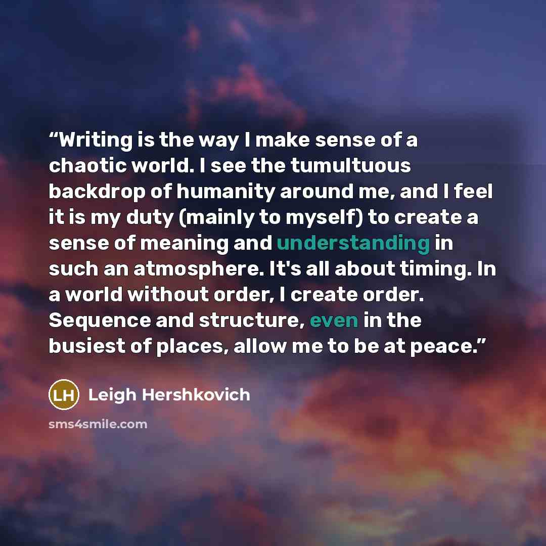 “Writing is the way I make sense of a chaotic world. I see the tumultuous backdrop of humanity around me, and I feel it is my duty (mainly to myself) to create a sense of meaning and understanding in such an atmosphere. It's all about timing. In a world without order, I create order. Sequence and…” quote by Leigh Hershkovich