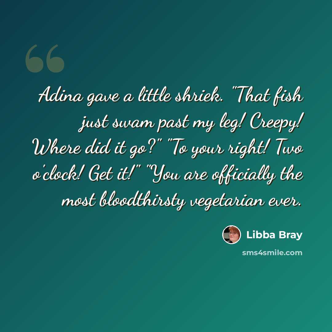 “Adina gave a little shriek. "That fish just swam past my leg! Creepy! Where did it go?" "To your right! Two o'clock! Get it!" "You are officially the most bloodthirsty vegetarian ever.” quote by Libba Bray