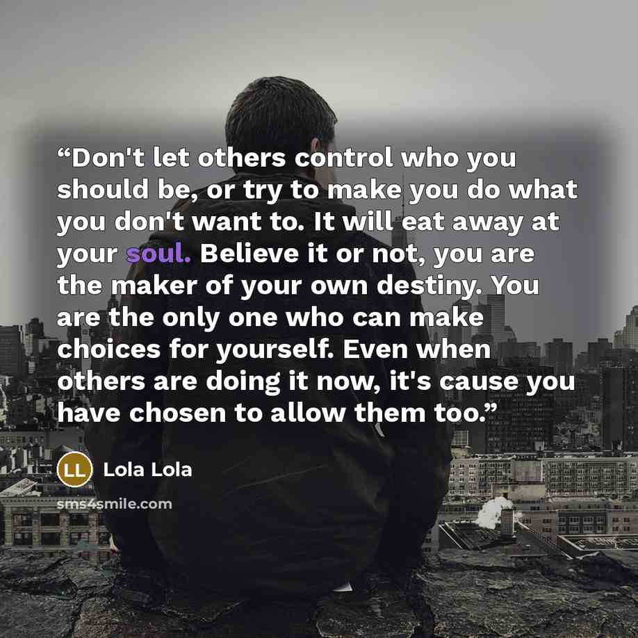 “Don't let others control who you should be, or try to make you do what you don't want to. It will eat away at your soul. Believe it or not, you are the maker of your own destiny. You are the only one who can make choices for yourself. Even when others are doing it now, it's cause you have chosen…” quote by Lola Lola