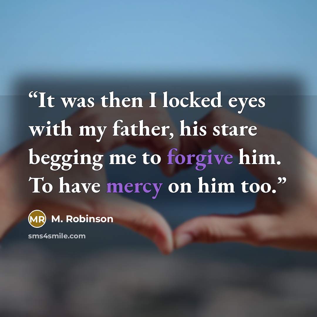 “It was then I locked eyes with my father, his stare begging me to forgive him. To have mercy on him too.” quote by M. Robinson