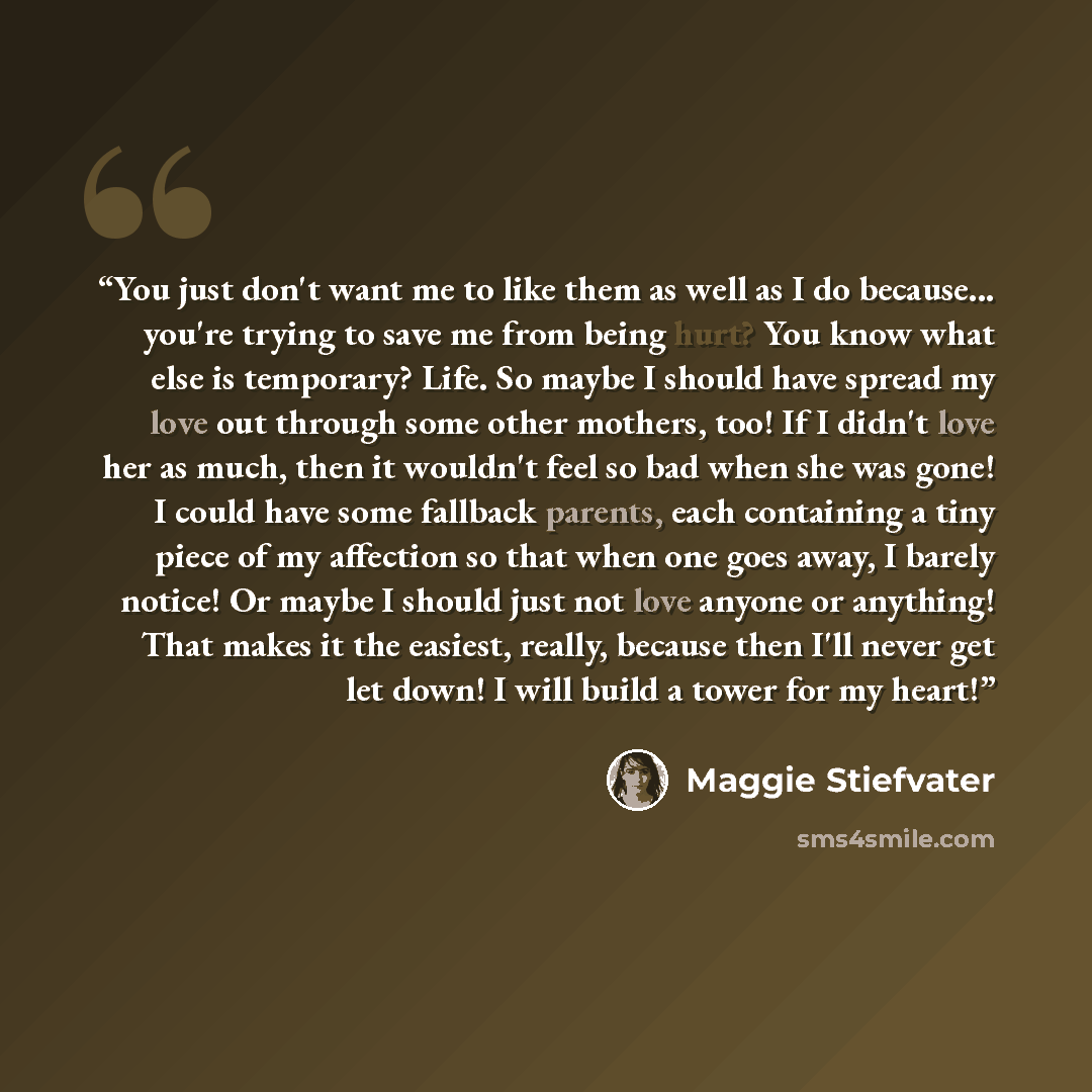 “You just don't want me to like them as well as I do because... you're trying to save me from being hurt? You know what else is temporary? Life. So maybe I should have spread my love out through some other mothers, too! If I didn't love her as much, then it wouldn't feel so bad when she was gone! I…” quote by Maggie Stiefvater
