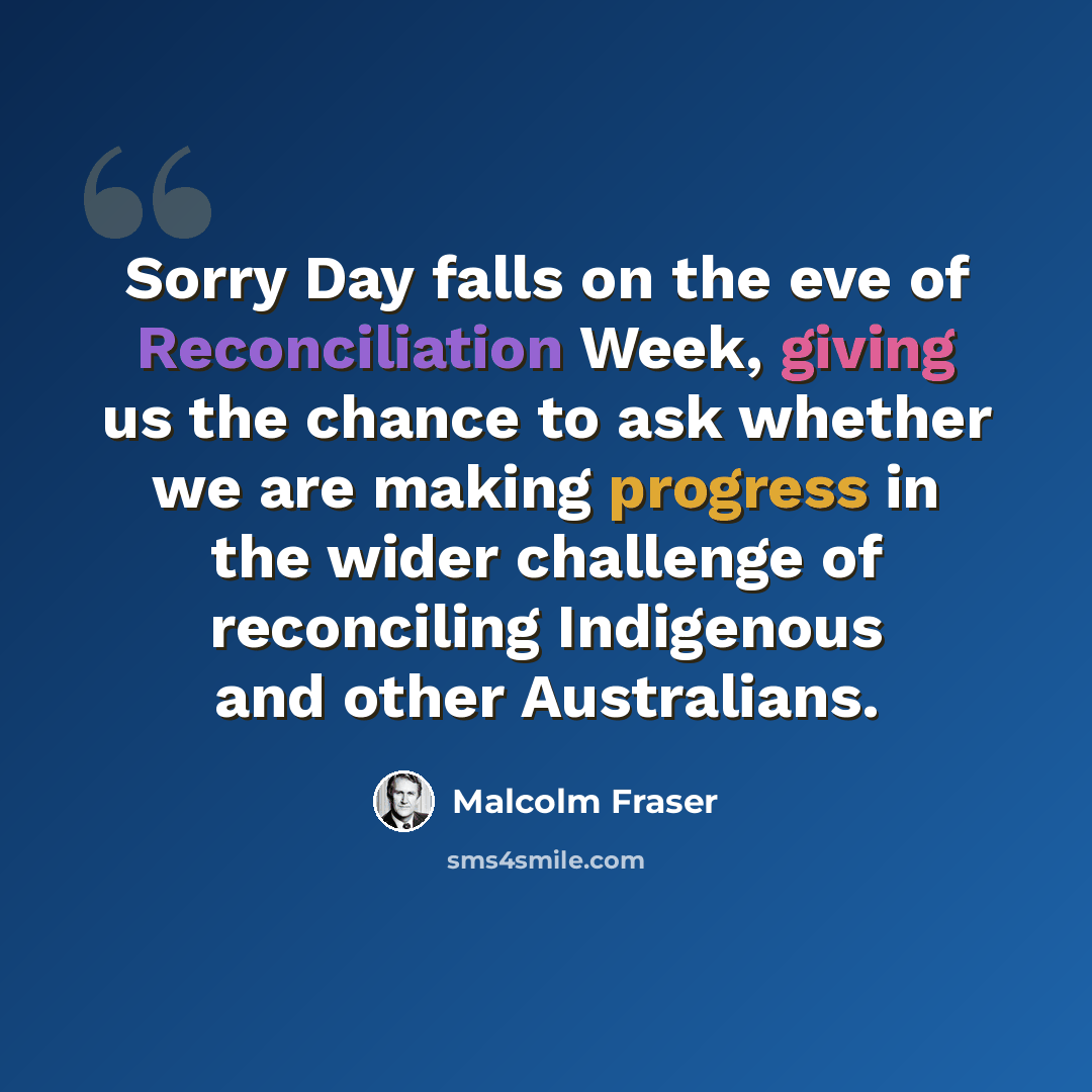 “Sorry Day falls on the eve of Reconciliation Week, giving us the chance to ask whether we are making progress in the wider challenge of reconciling Indigenous and other Australians.” quote by Malcolm Fraser