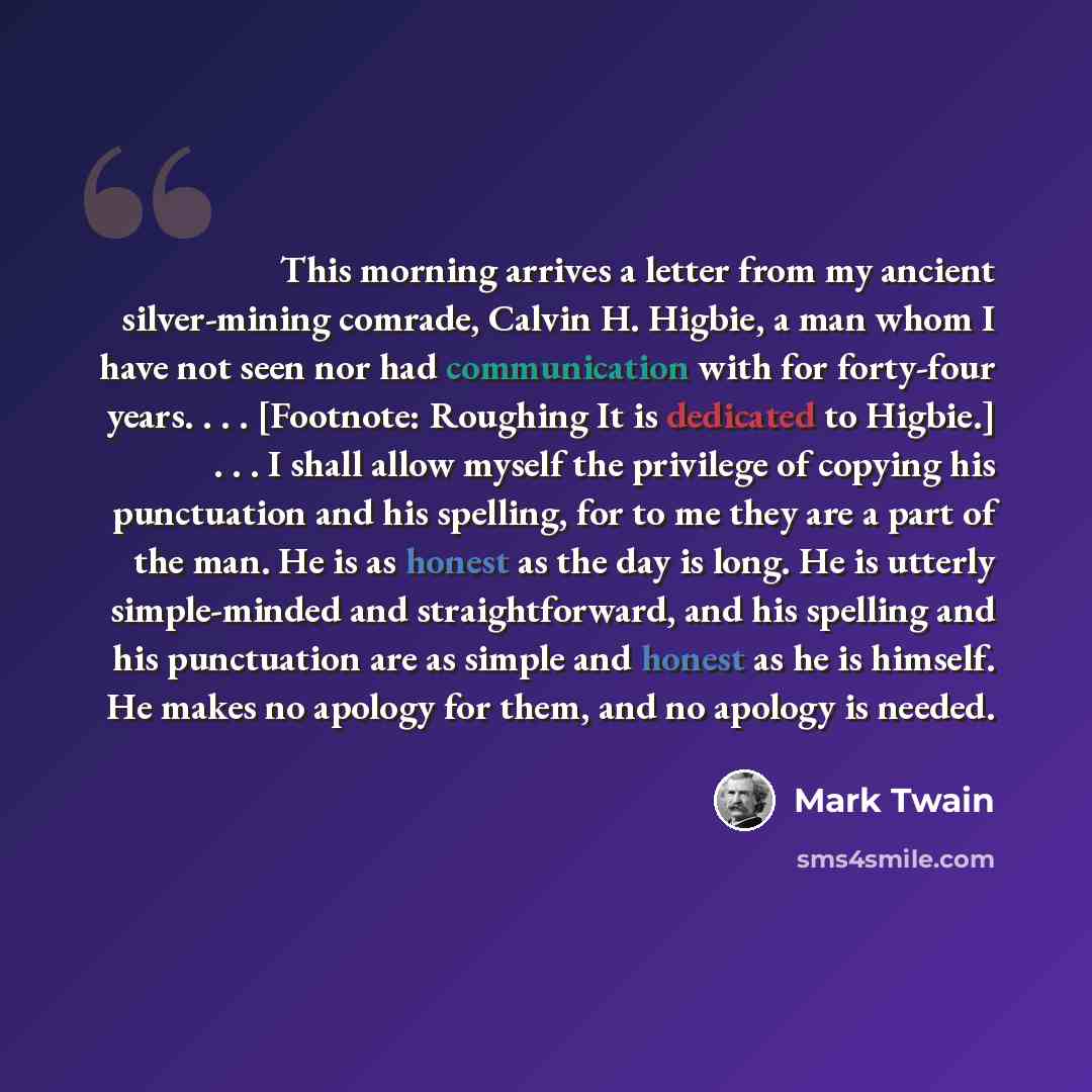 “This morning arrives a letter from my ancient silver-mining comrade, Calvin H. Higbie, a man whom I have not seen nor had communication with for forty-four years. . . . [Footnote: Roughing It is dedicated to Higbie.] . . . I shall allow myself the privilege of copying his punctuation and his…” quote by Mark Twain