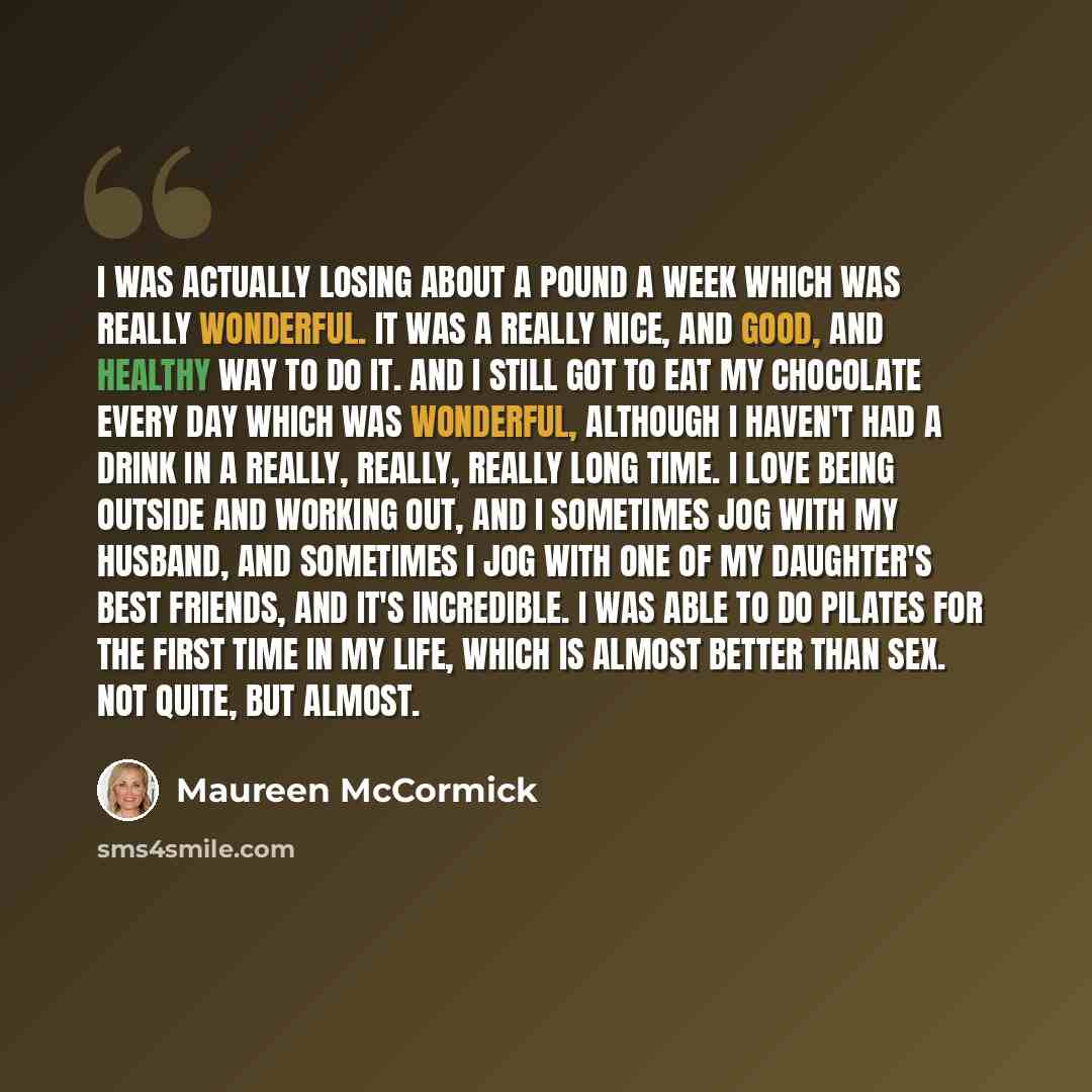 “I was actually losing about a pound a week which was really wonderful. It was a really nice, and good, and healthy way to do it. And I still got to eat my chocolate every day which was wonderful, although I haven't had a drink in a really, really, really long time. I love being outside and working…” quote by Maureen McCormick