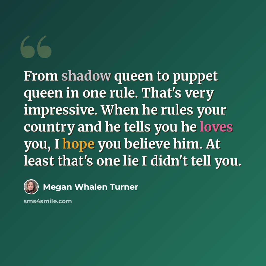 “From shadow queen to puppet queen in one rule. That's very impressive. When he rules your country and he tells you he loves you, I hope you believe him. At least that's one lie I didn't tell you.” quote by Megan Whalen Turner