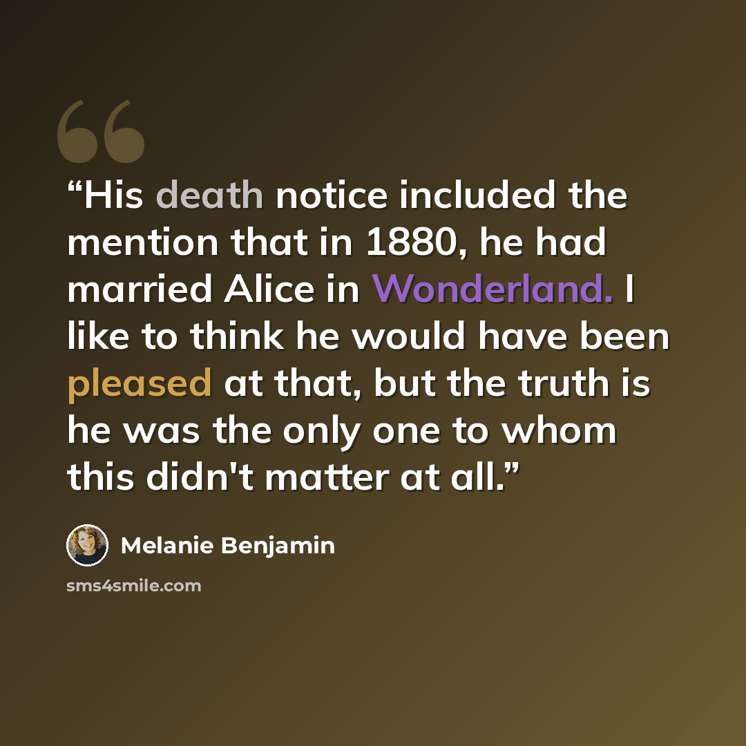 “His death notice included the mention that in 1880, he had married Alice in Wonderland. I like to think he would have been pleased at that, but the truth is he was the only one to whom this didn't matter at all.” quote by Melanie Benjamin