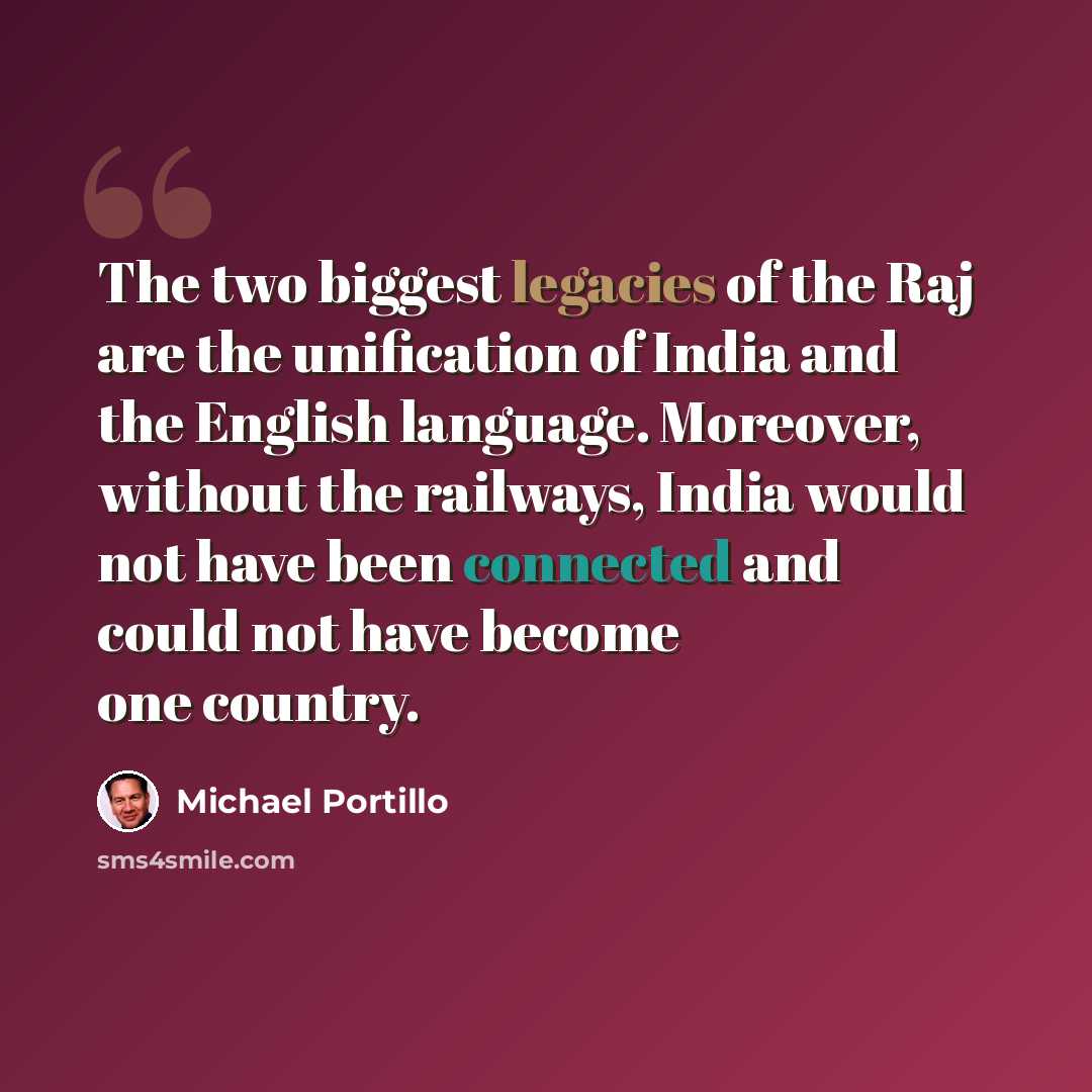 “The two biggest legacies of the Raj are the unification of India and the English language. Moreover, without the railways, India would not have been connected and could not have become one country.” quote by Michael Portillo