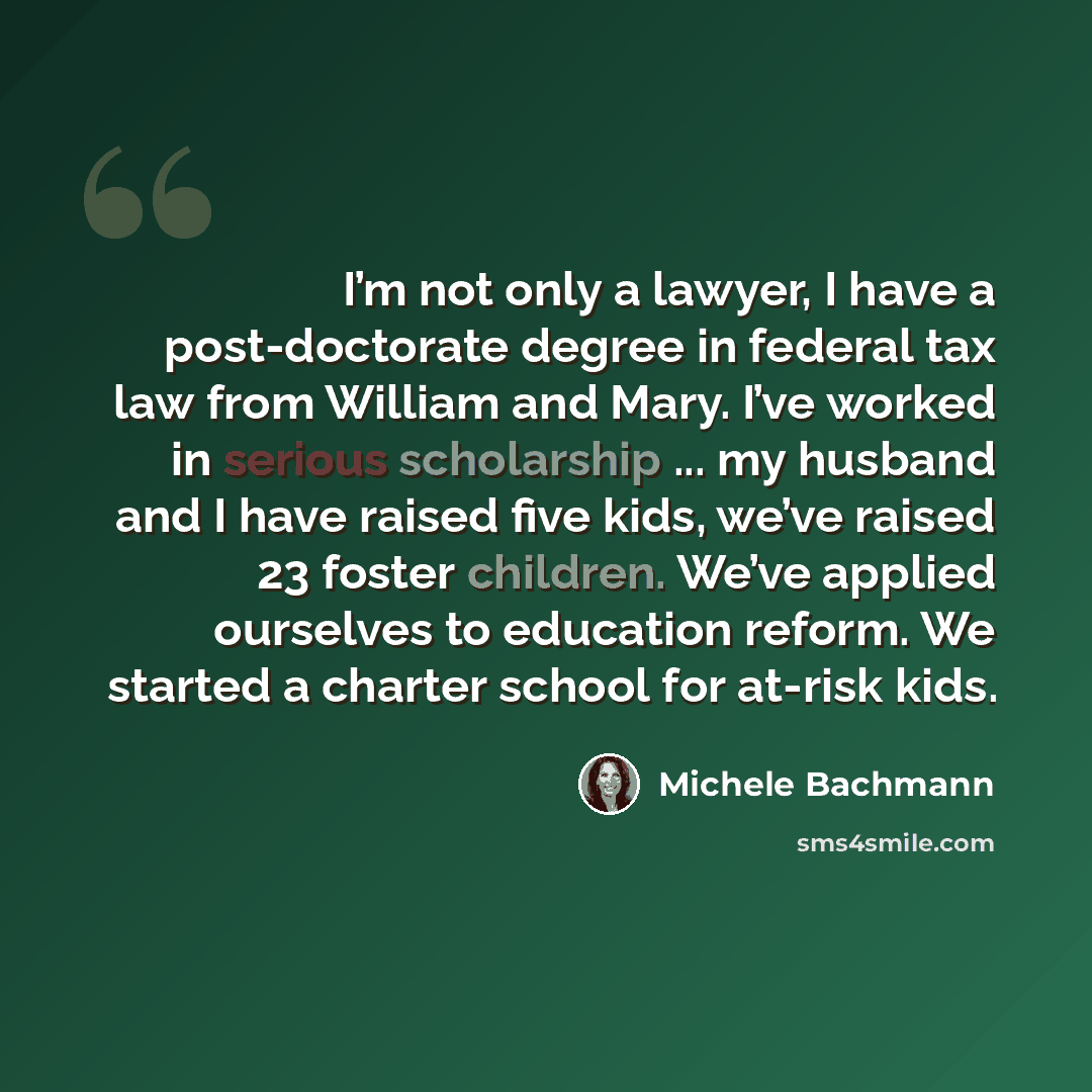 “I’m not only a lawyer, I have a post-doctorate degree in federal tax law from William and Mary. I’ve worked in serious scholarship ... my husband and I have raised five kids, we’ve raised 23 foster children. We’ve applied ourselves to education reform. We started a charter school for at-risk kids.” quote by Michele Bachmann
