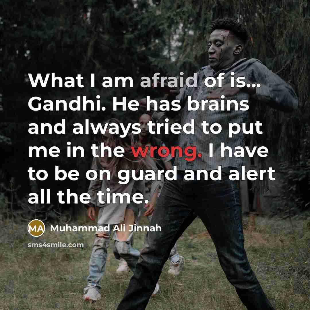 “What I am afraid of is... Gandhi. He has brains and always tried to put me in the wrong. I have to be on guard and alert all the time.” quote by Muhammad Ali Jinnah