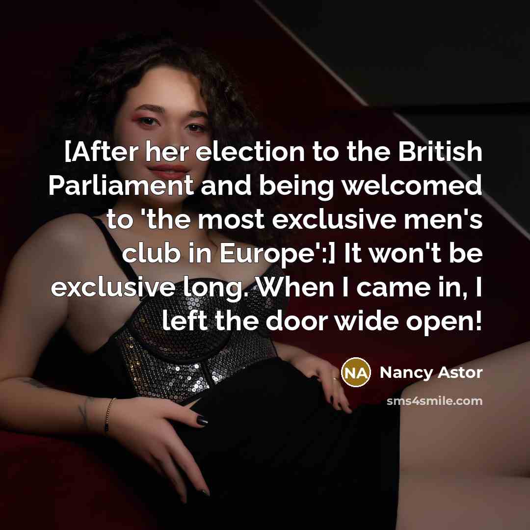 “[After her election to the British Parliament and being welcomed to 'the most exclusive men's club in Europe':] It won't be exclusive long. When I came in, I left the door wide open!” quote by Nancy Astor