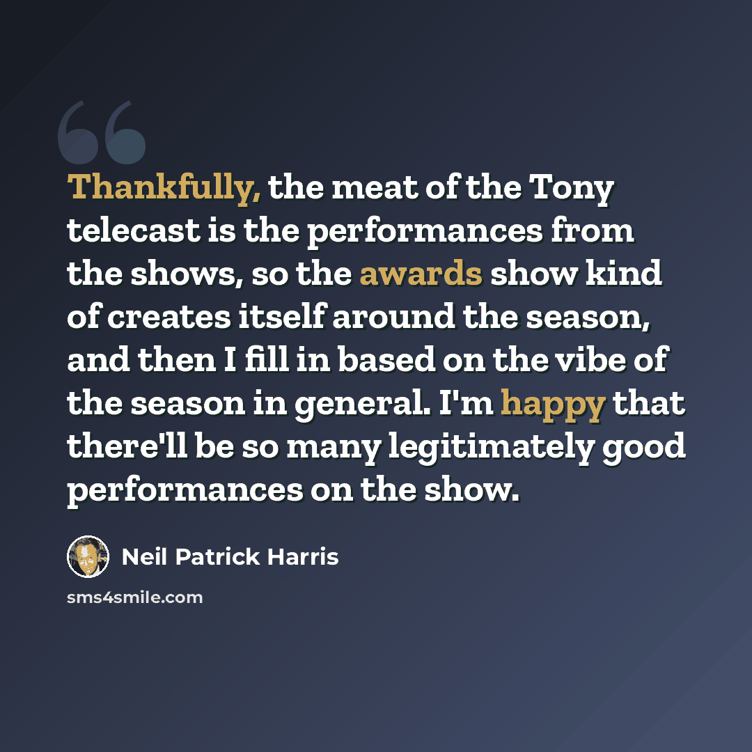 “Thankfully, the meat of the Tony telecast is the performances from the shows, so the awards show kind of creates itself around the season, and then I fill in based on the vibe of the season in general. I'm happy that there'll be so many legitimately good performances on the show.” quote by Neil Patrick Harris