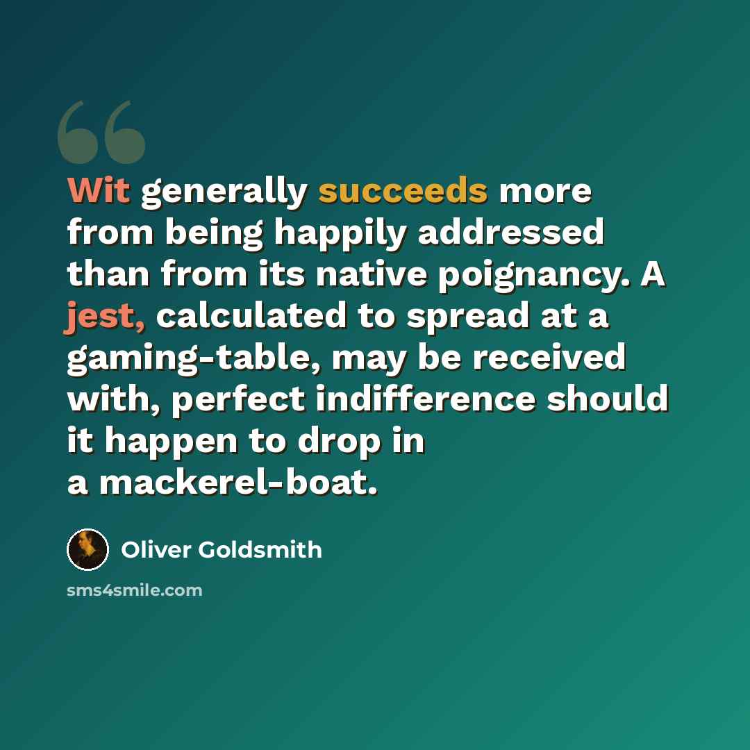 “Wit generally succeeds more from being happily addressed than from its native poignancy. A jest, calculated to spread at a gaming-table, may be received with, perfect indifference should it happen to drop in a mackerel-boat.” quote by Oliver Goldsmith
