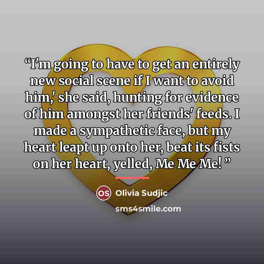 “I'm going to have to get an entirely new social scene if I want to avoid him,' she said, hunting for evidence of him amongst her friends' feeds. I made a sympathetic face, but my heart leapt up onto her, beat its fists on her heart, yelled, Me Me Me!” quote by Olivia Sudjic