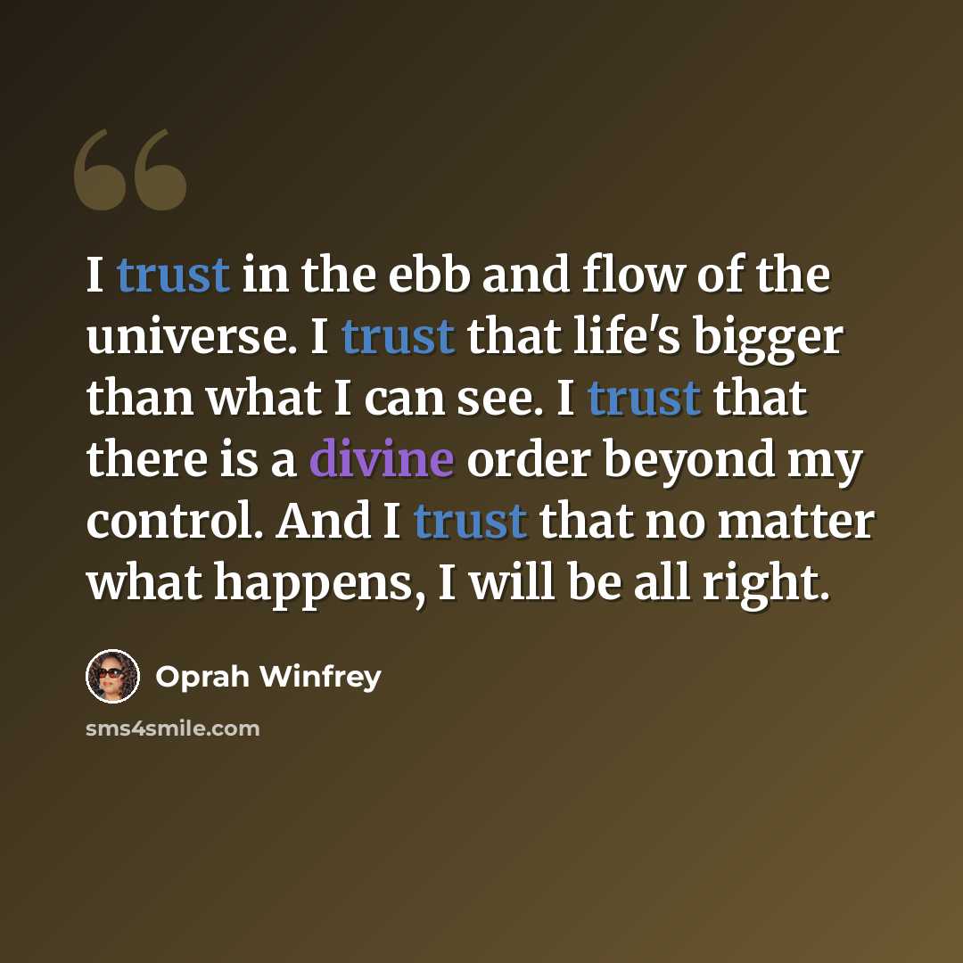 “I trust in the ebb and flow of the universe. I trust that life's bigger than what I can see. I trust that there is a divine order beyond my control. And I trust that no matter what happens, I will be all right.” quote by Oprah Winfrey
