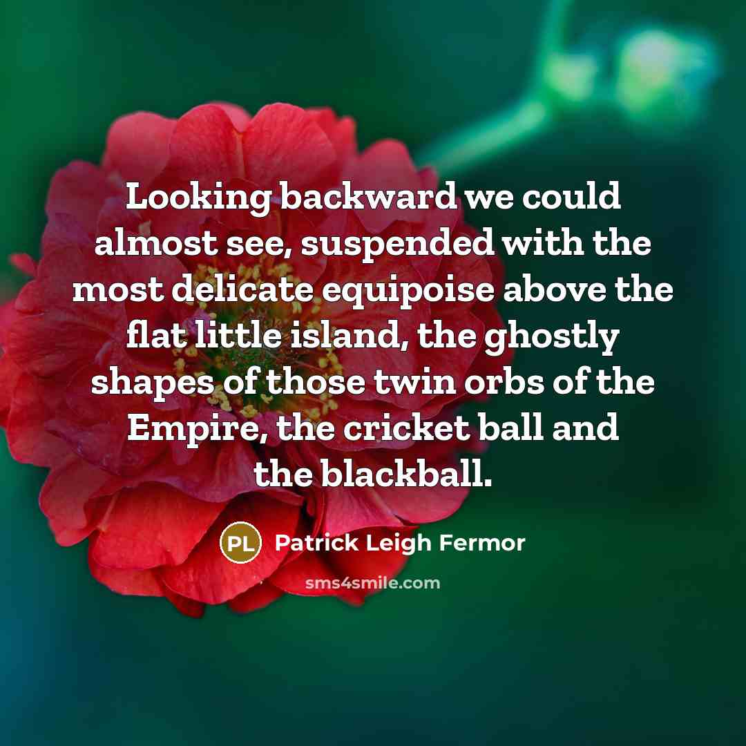 “Looking backward we could almost see, suspended with the most delicate equipoise above the flat little island, the ghostly shapes of those twin orbs of the Empire, the cricket ball and the blackball.” quote by Patrick Leigh Fermor