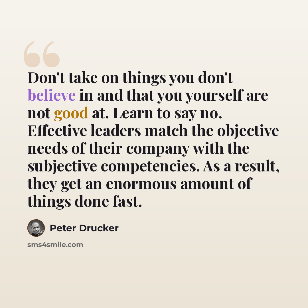 “Don't take on things you don't believe in and that you yourself are not good at. Learn to say no. Effective leaders match the objective needs of their company with the subjective competencies. As a result, they get an enormous amount of things done fast.” quote by Peter Drucker