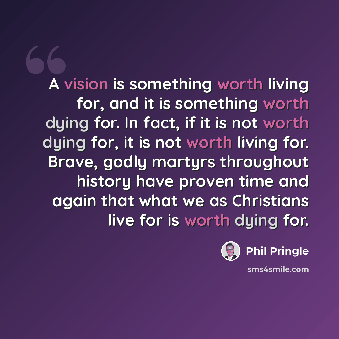 “A vision is something worth living for, and it is something worth dying for. In fact, if it is not worth dying for, it is not worth living for. Brave, godly martyrs throughout history have proven time and again that what we as Christians live for is worth dying for.” quote by Phil Pringle