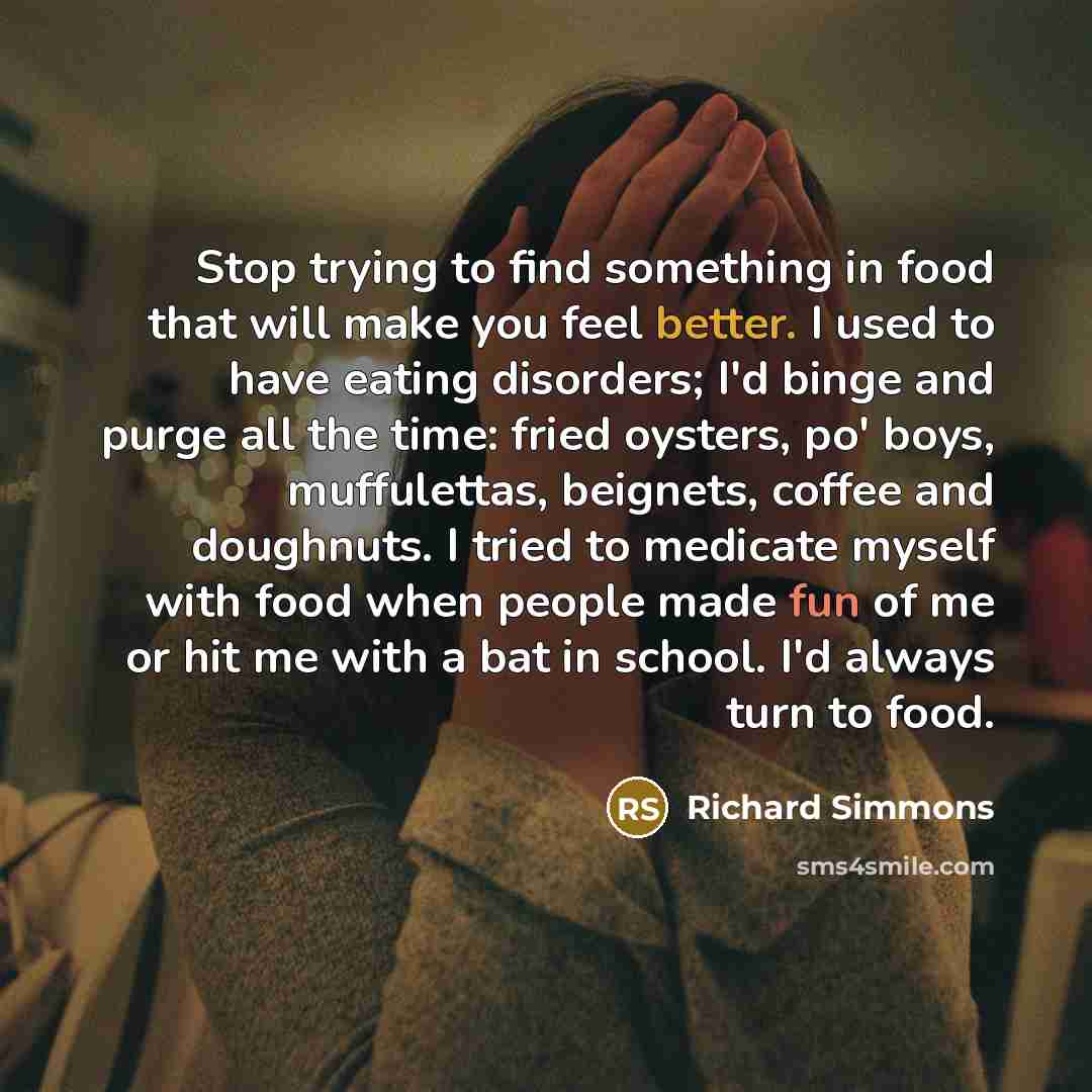 “Stop trying to find something in food that will make you feel better. I used to have eating disorders; I'd binge and purge all the time: fried oysters, po' boys, muffulettas, beignets, coffee and doughnuts. I tried to medicate myself with food when people made fun of me or hit me with a bat in…” quote by Richard Simmons