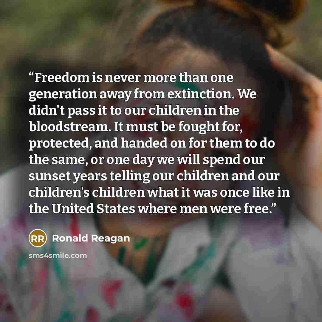 “Freedom is never more than one generation away from extinction. We didn't pass it to our children in the bloodstream. It must be fought for, protected, and handed on for them to do the same, or one day we will spend our sunset years telling our children and our children's children what it was once…” quote by Ronald Reagan